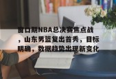 yy易游-窗口期NBA总决赛焦点战，山东男篮复出首秀，目标明确，数据趋势出现新变化